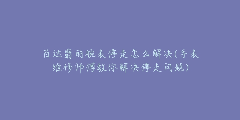 百达翡丽腕表停走怎么解决(手表维修师傅教你解决停走问题)