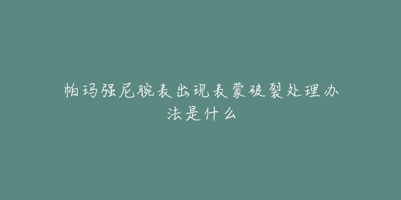 帕玛强尼腕表出现表蒙破裂处理办法是什么