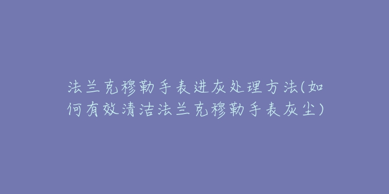 法兰克穆勒手表进灰处理方法(如何有效清洁法兰克穆勒手表灰尘)