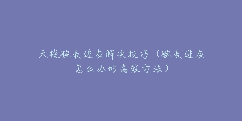 天梭腕表进灰解决技巧（腕表进灰怎么办的高效方法）