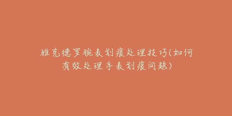 雅克德罗腕表划痕处理技巧(如何有效处理手表划痕问题)