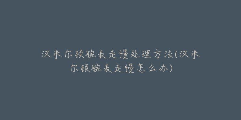 汉米尔顿腕表走慢处理方法(汉米尔顿腕表走慢怎么办)