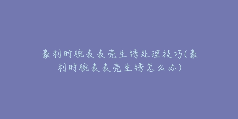 豪利时腕表表壳生锈处理技巧(豪利时腕表表壳生锈怎么办)