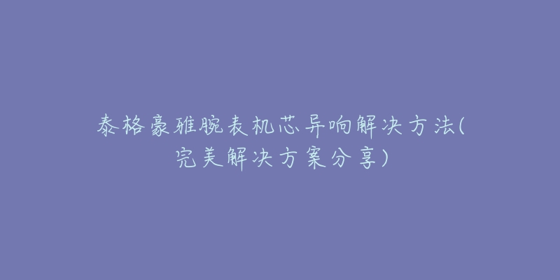 泰格豪雅腕表机芯异响解决方法(完美解决方案分享)