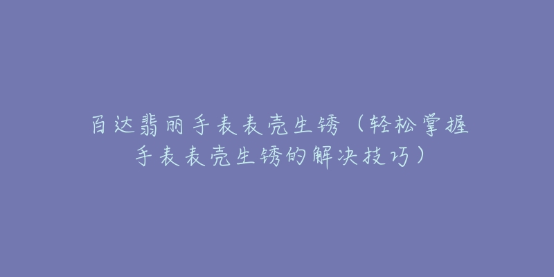 百达翡丽手表表壳生锈（轻松掌握手表表壳生锈的解决技巧）