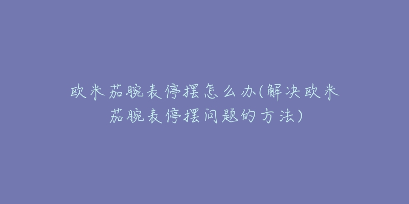 欧米茄腕表停摆怎么办(解决欧米茄腕表停摆问题的方法)