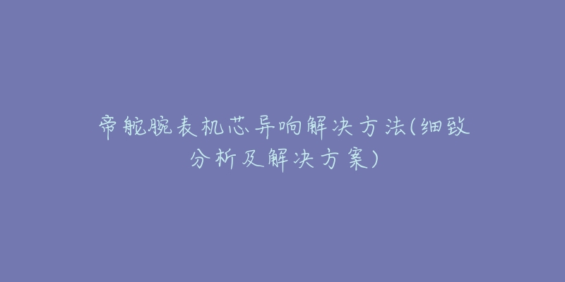 帝舵腕表机芯异响解决方法(细致分析及解决方案)