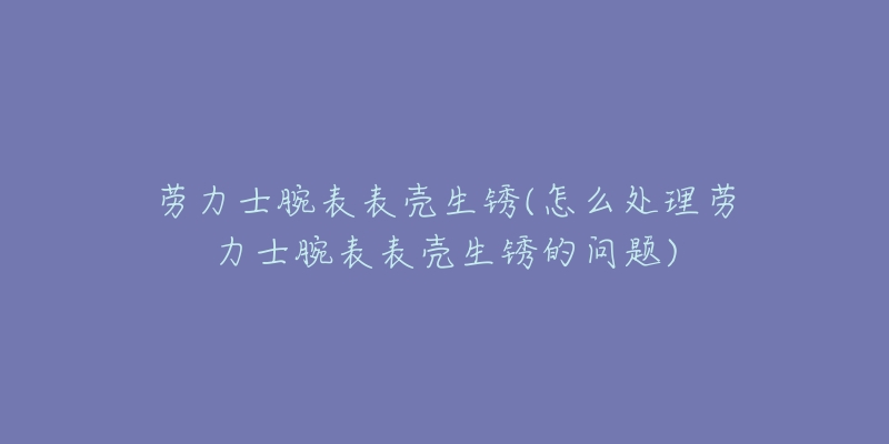 劳力士腕表表壳生锈(怎么处理劳力士腕表表壳生锈的问题)