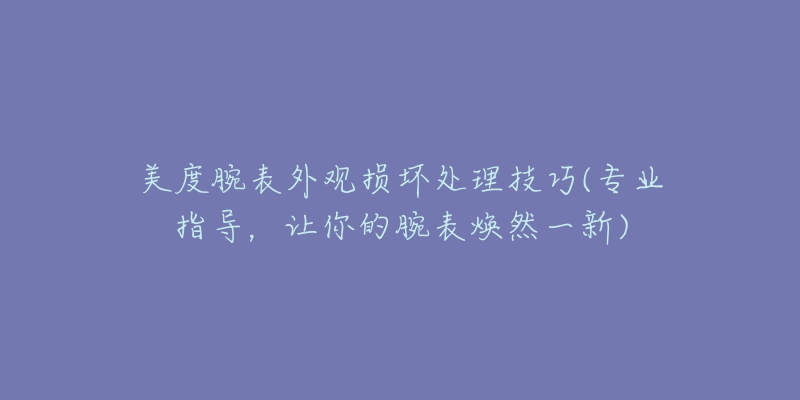 美度腕表外观损坏处理技巧(专业指导，让你的腕表焕然一新)