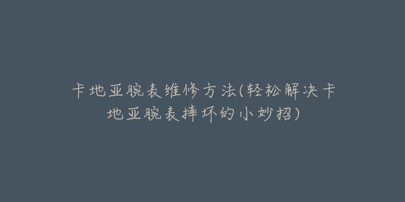 卡地亚腕表维修方法(轻松解决卡地亚腕表摔坏的小妙招)