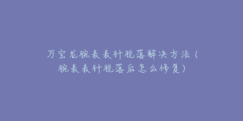 万宝龙腕表表针脱落解决方法 (腕表表针脱落后怎么修复)