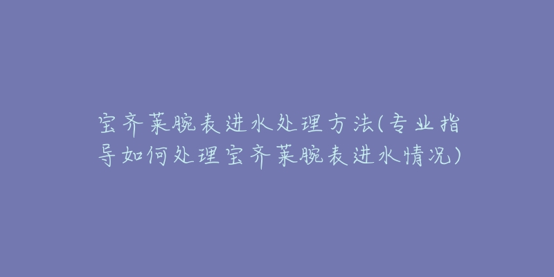 宝齐莱腕表进水处理方法(专业指导如何处理宝齐莱腕表进水情况)