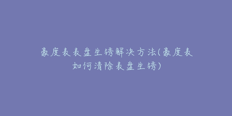 豪度表表盘生锈解决方法(豪度表如何清除表盘生锈)