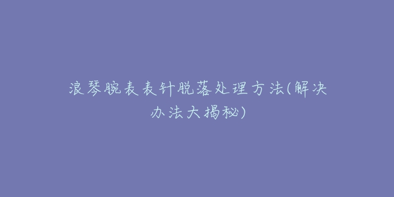 浪琴腕表表针脱落处理方法(解决办法大揭秘)