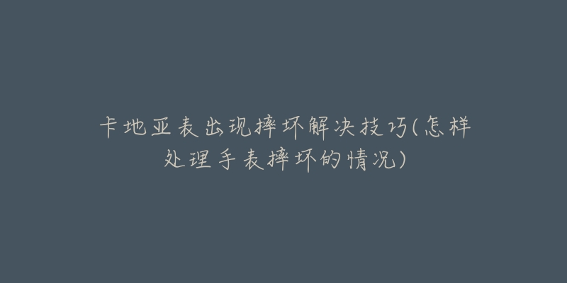 卡地亚表出现摔坏解决技巧(怎样处理手表摔坏的情况)