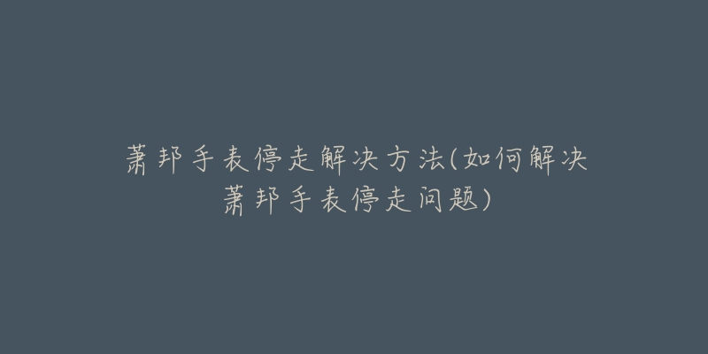 萧邦手表停走解决方法(如何解决萧邦手表停走问题)