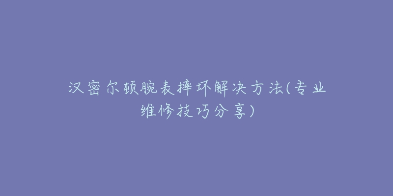 汉密尔顿腕表摔坏解决方法(专业维修技巧分享)