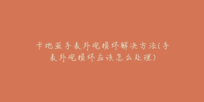 卡地亚手表外观损坏解决方法(手表外观损坏应该怎么处理)