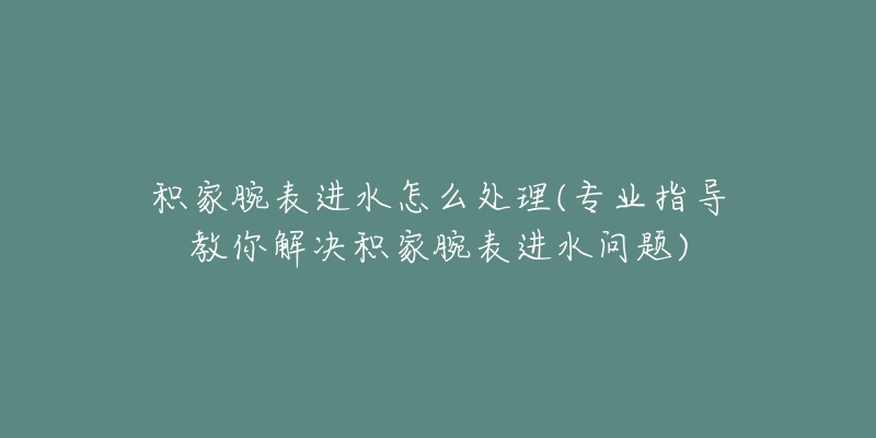 积家腕表进水怎么处理(专业指导教你解决积家腕表进水问题)