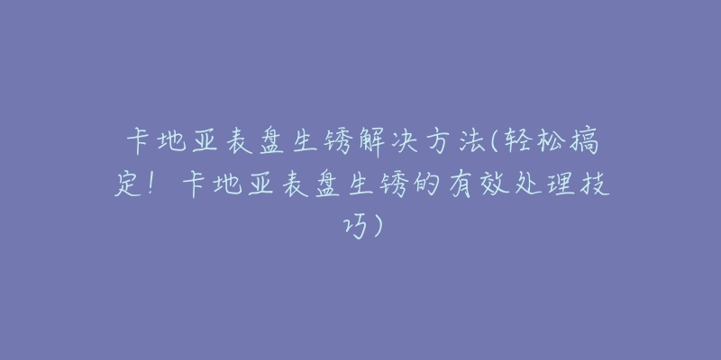 卡地亚表盘生锈解决方法(轻松搞定！卡地亚表盘生锈的有效处理技巧)