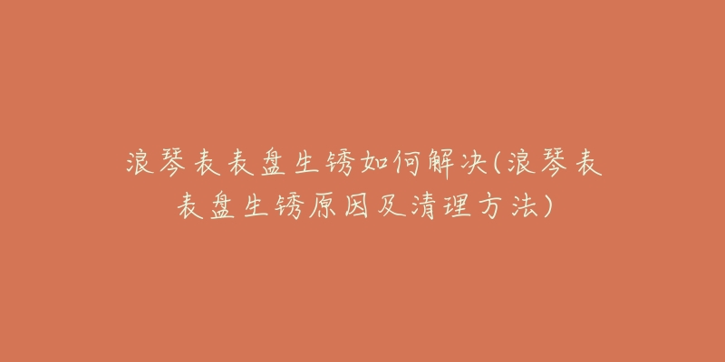 浪琴表表盘生锈如何解决(浪琴表表盘生锈原因及清理方法)