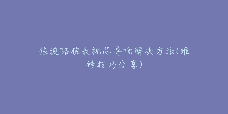 依波路腕表机芯异响解决方法(维修技巧分享)