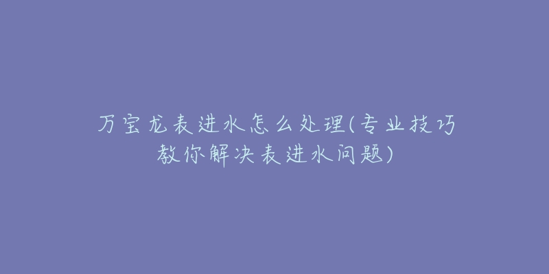 万宝龙表进水怎么处理(专业技巧教你解决表进水问题)