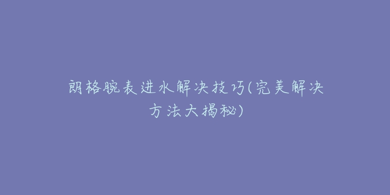 朗格腕表进水解决技巧(完美解决方法大揭秘)