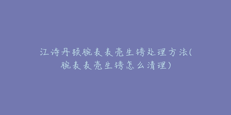 江诗丹顿腕表表壳生锈处理方法(腕表表壳生锈怎么清理)