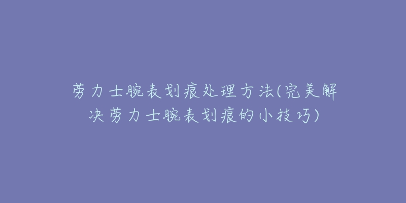 劳力士腕表划痕处理方法(完美解决劳力士腕表划痕的小技巧)