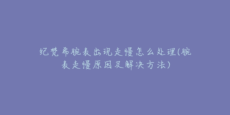 纪梵希腕表出现走慢怎么处理(腕表走慢原因及解决方法)