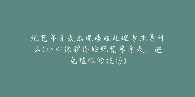 纪梵希手表出现磕碰处理方法是什么(小心保护你的纪梵希手表，避免磕碰的技巧)