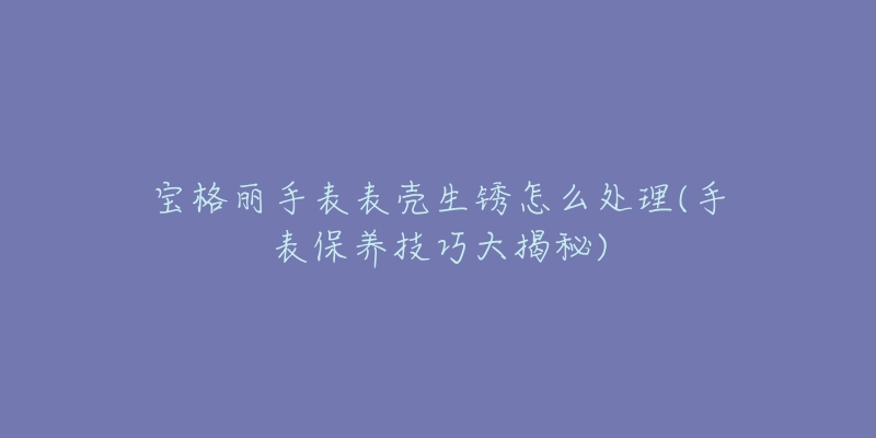 宝格丽手表表壳生锈怎么处理(手表保养技巧大揭秘)