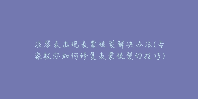 浪琴表出现表蒙破裂解决办法(专家教你如何修复表蒙破裂的技巧)