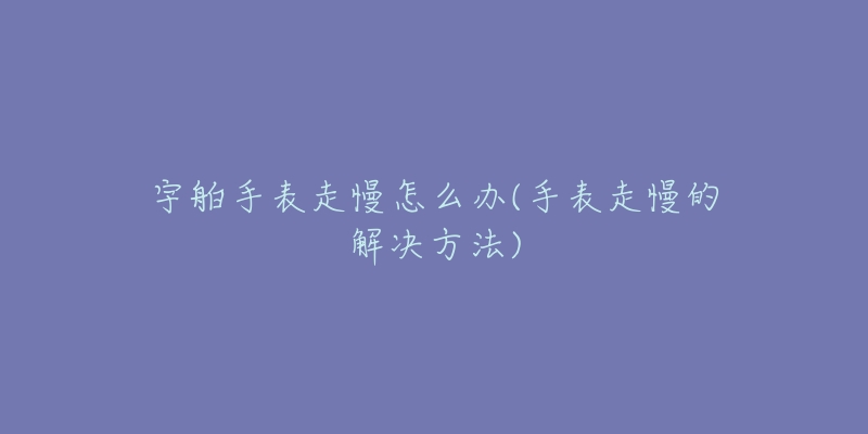 宇舶手表走慢怎么办(手表走慢的解决方法)