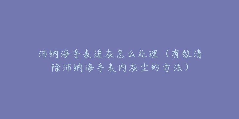 沛纳海手表进灰怎么处理（有效清除沛纳海手表内灰尘的方法）