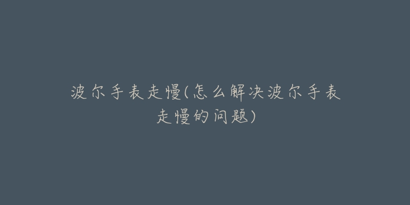 波尔手表走慢(怎么解决波尔手表走慢的问题)