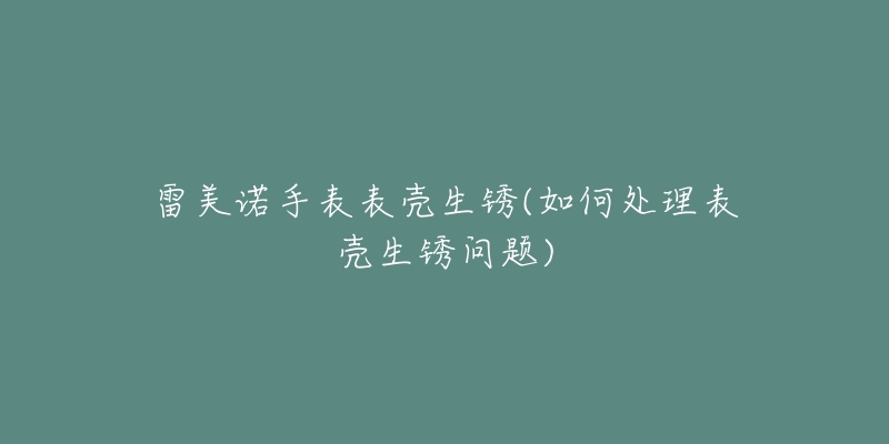 雷美诺手表表壳生锈(如何处理表壳生锈问题)