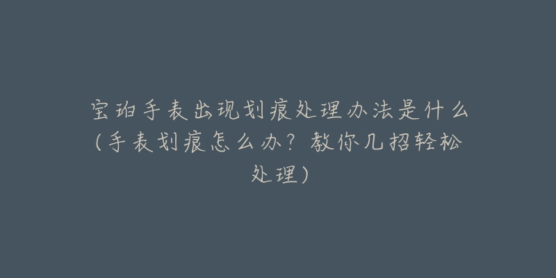 宝珀手表出现划痕处理办法是什么(手表划痕怎么办？教你几招轻松处理)