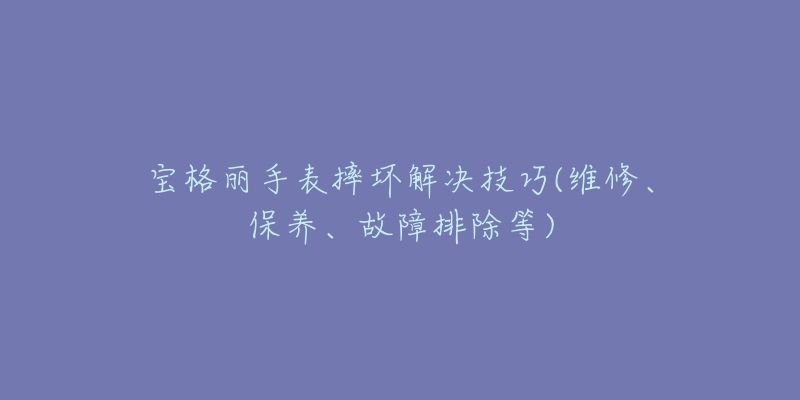 宝格丽手表摔坏解决技巧(维修、保养、故障排除等)