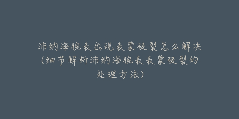 沛纳海腕表出现表蒙破裂怎么解决(细节解析沛纳海腕表表蒙破裂的处理方法)