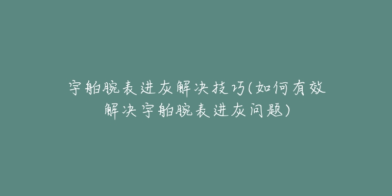 宇舶腕表进灰解决技巧(如何有效解决宇舶腕表进灰问题)