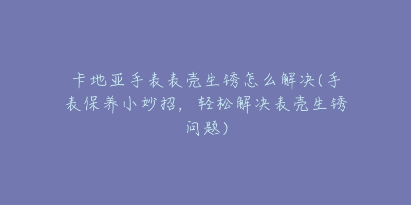 卡地亚手表表壳生锈怎么解决(手表保养小妙招，轻松解决表壳生锈问题)