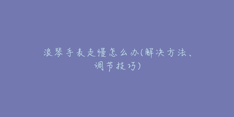 浪琴手表走慢怎么办(解决方法、调节技巧)