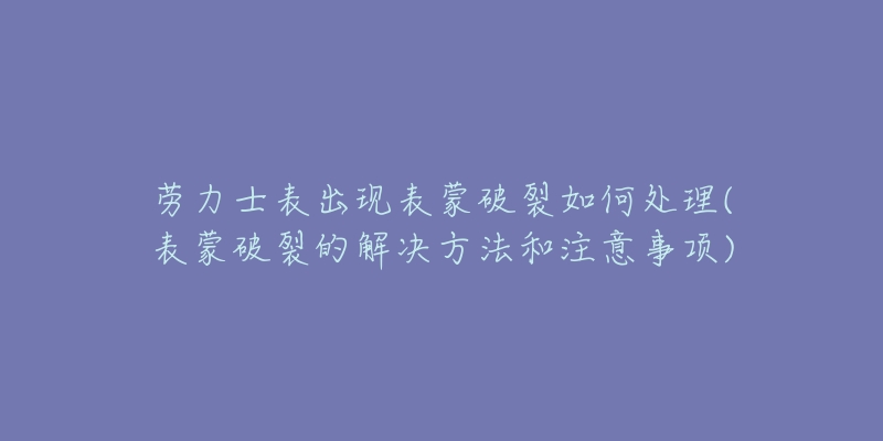 劳力士表出现表蒙破裂如何处理(表蒙破裂的解决方法和注意事项)