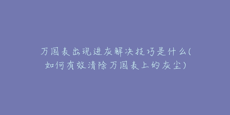 万国表出现进灰解决技巧是什么(如何有效清除万国表上的灰尘)