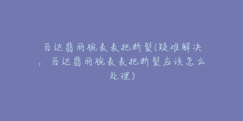 百达翡丽腕表表把断裂(疑难解决：百达翡丽腕表表把断裂应该怎么处理)