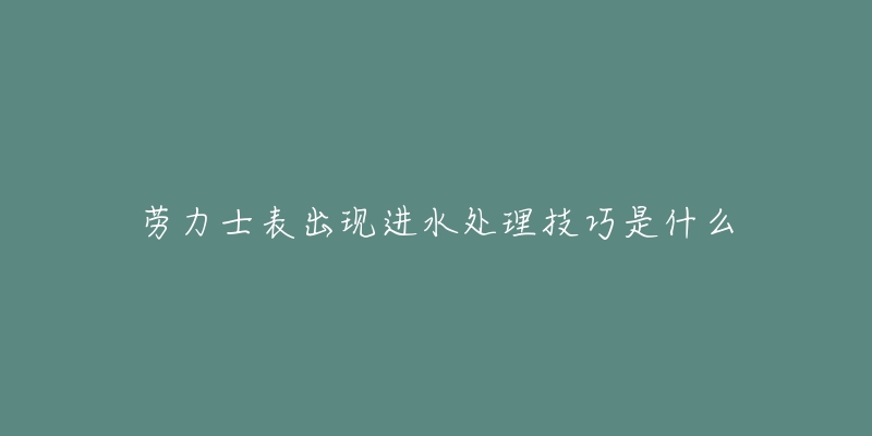 劳力士表出现进水处理技巧是什么