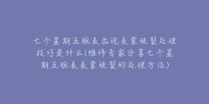 七个星期五腕表出现表蒙破裂处理技巧是什么(维修专家分享七个星期五腕表表蒙破裂的处理方法)