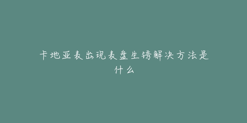 卡地亚表出现表盘生锈解决方法是什么